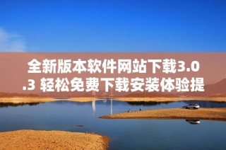 全新版本软件网站下载3.0.3 轻松免费下载安装体验提升