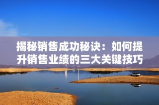揭秘销售成功秘诀：如何提升销售业绩的三大关键技巧分析