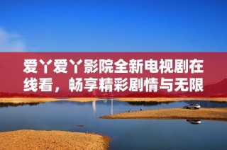 爱丫爱丫影院全新电视剧在线看，畅享精彩剧情与无限乐趣