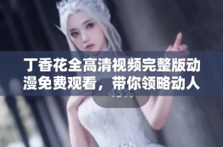 丁香花全高清视频完整版动漫免费观看，带你领略动人故事与美丽画面