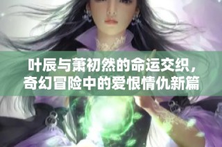 叶辰与萧初然的命运交织，奇幻冒险中的爱恨情仇新篇章