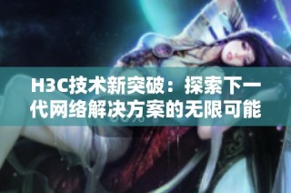 H3C技术新突破：探索下一代网络解决方案的无限可能与发展前景