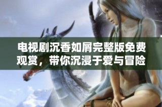 电视剧沉香如屑完整版免费观赏，带你沉浸于爱与冒险的奇幻旅程