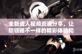 全新成人视频资源分享，让您领略不一样的精彩体验和服务