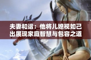 夫妻和谐：他将儿媳视如己出展现家庭智慧与包容之道