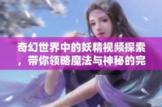 奇幻世界中的妖精视频探索，带你领略魔法与神秘的完美结合