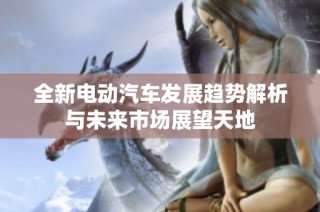 全新电动汽车发展趋势解析与未来市场展望天地