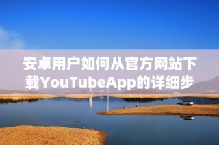 安卓用户如何从官方网站下载YouTubeApp的详细步骤解析