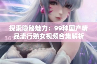 探索隐秘魅力：99种国产精品流行熟女视频合集解析