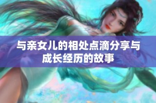与亲女儿的相处点滴分享与成长经历的故事