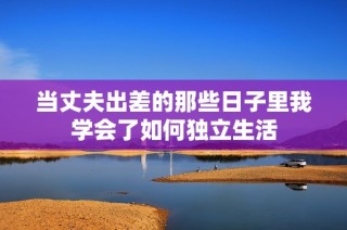 当丈夫出差的那些日子里我学会了如何独立生活