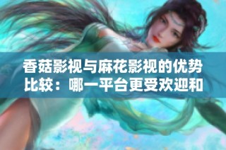 香菇影视与麻花影视的优势比较：哪一平台更受欢迎和适合你？