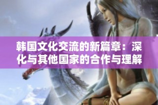 韩国文化交流的新篇章：深化与其他国家的合作与理解