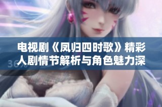 电视剧《凤归四时歌》精彩人剧情节解析与角色魅力深度解读