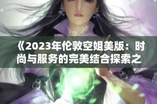 《2023年伦敦空姐美版：时尚与服务的完美结合探索之旅》