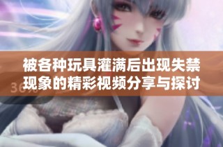 被各种玩具灌满后出现失禁现象的精彩视频分享与探讨