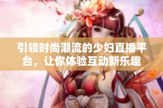 引领时尚潮流的少妇直播平台，让你体验互动新乐趣