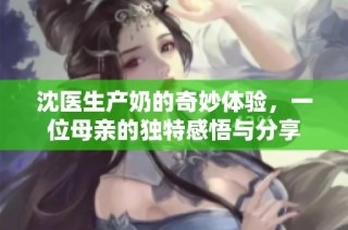 沈医生产奶的奇妙体验，一位母亲的独特感悟与分享