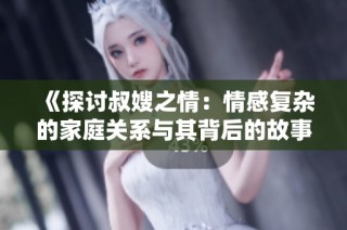 《探讨叔嫂之情：情感复杂的家庭关系与其背后的故事》