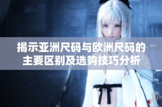 揭示亚洲尺码与欧洲尺码的主要区别及选购技巧分析