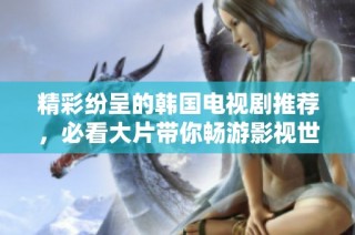 精彩纷呈的韩国电视剧推荐，必看大片带你畅游影视世界