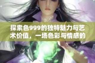 探索色999的独特魅力与艺术价值，一场色彩与情感的深度对话