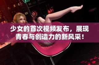 少女的首次视频发布，展现青春与创造力的新风采！