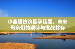 小蛮腰热议催孕话题，未来母亲们的期待与挑战并存