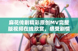 麻花传剧精彩原创MV完整版视频在线欣赏，感受剧情魅力与音乐魅力交融