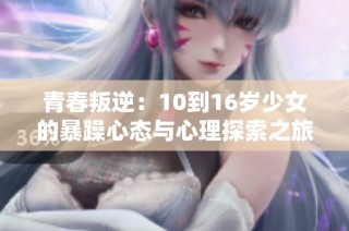 青春叛逆：10到16岁少女的暴躁心态与心理探索之旅