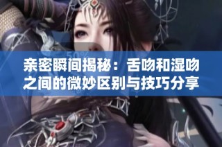 亲密瞬间揭秘：舌吻和湿吻之间的微妙区别与技巧分享