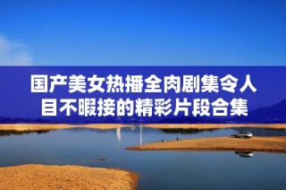 国产美女热播全肉剧集令人目不暇接的精彩片段合集