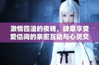 激情四溢的夜晚，肆意享受爱侣间的亲密互动与心灵交融