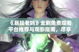《暴躁老妈》全剧免费观看平台推荐与观影指南，尽享精彩剧情不再错过