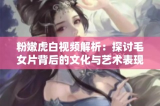 粉嫩虎白视频解析：探讨毛女片背后的文化与艺术表现