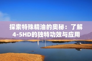 探索特殊精油的奥秘：了解4-5HD的独特功效与应用