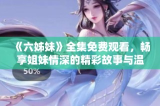 《六姊妹》全集免费观看，畅享姐妹情深的精彩故事与温馨时刻