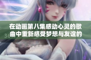 在动画第八集感动心灵的歌曲中重新感受梦想与友谊的温暖时光