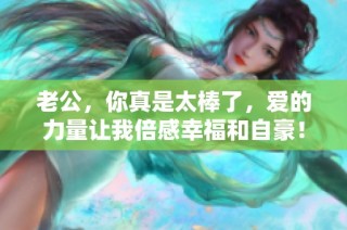 老公，你真是太棒了，爱的力量让我倍感幸福和自豪！