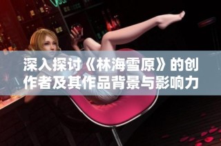 深入探讨《林海雪原》的创作者及其作品背景与影响力