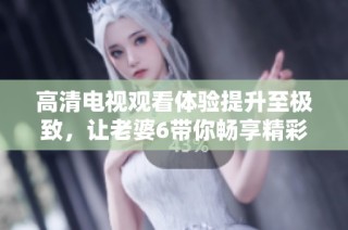 高清电视观看体验提升至极致，让老婆6带你畅享精彩内容吧