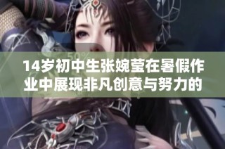14岁初中生张婉莹在暑假作业中展现非凡创意与努力的感人故事