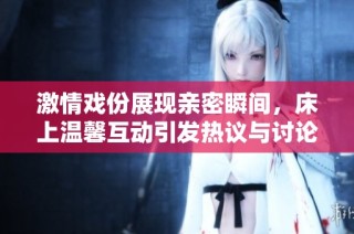 激情戏份展现亲密瞬间，床上温馨互动引发热议与讨论