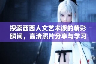 探索西西人文艺术课的精彩瞬间，高清照片分享与学习心得汇总