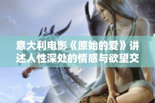意大利电影《原始的爱》讲述人性深处的情感与欲望交织的故事