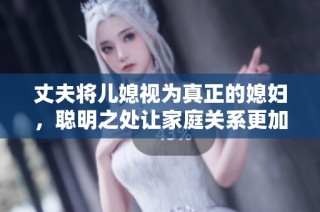 丈夫将儿媳视为真正的媳妇，聪明之处让家庭关系更加融洽