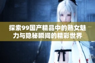 探索99国产精品中的熟女魅力与隐秘瞬间的精彩世界