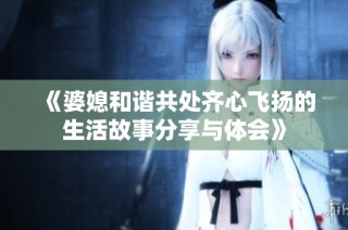 《婆媳和谐共处齐心飞扬的生活故事分享与体会》
