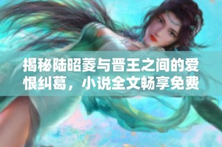 揭秘陆昭菱与晋王之间的爱恨纠葛，小说全文畅享免费阅读之旅