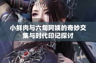 小鲜肉与六旬阿姨的奇妙交集与时代印记探讨